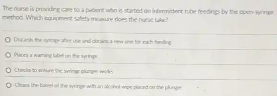 The nurse is providing care to a patient who is started on intermittent tube feedings by the open-syringe
method. Which equipment safety measure does the nurse take?
Discards the syringe after use and obtains a new one for each feeding
Places a warning label on the syringe
Checks to ensure the syringe plunger works
Cleans the barrel of the syringe with an alcohol wipe placed on the plunger