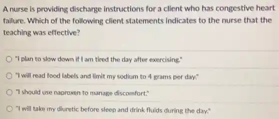 A nurse is providing discharge instructions for a client who has congestive heart
failure. Which of the following client statements indicates to the nurse that the
teaching was effective?
"I plan to slow down if I am tired the day after exercising."
"I will read food labels and limit my sodium to 4 grams per day."
"I should use naproxen to manage discomfort."
"I will take my diuretic before sleep and drink fluids during the day."