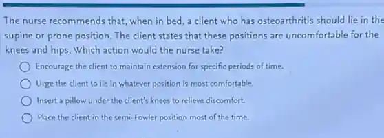 The nurse recommends that when in bed,a client who has osteoarthritis should lie in the
supine or prone position The client states that these positions are uncomfortable for the
knees and hips. Which action would the nurse take?
Encourage the client to maintain extension for specific periods of time.
Urge the client to lie in whatever position is most comfortable.
Insert a pillow under the client's knees to relieve discomfort.
Place the client in the semi-Fowler position most of the time.