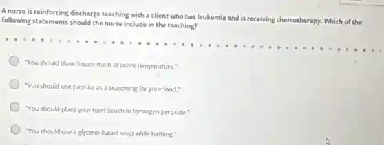 A nurse is reinforcing discharge teaching with a client who has leukemia and is r
receiving chemotherapy. Which of the following statements should the nurse include in the teaching?
"You should thaw frozen meat at room temperature."
"You should use paprika as a seasoning for your food."
"You should place your toothbrush in hydrogen peroxide."
"You should use a glycerin-based soap while bathing."