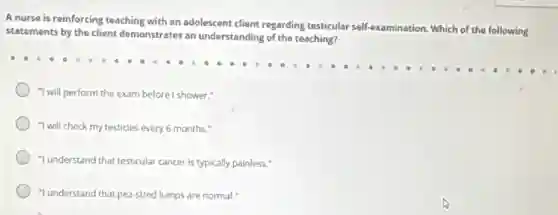 A nurse is reinforcing teaching with an adolescent client regarding testicular self-exa
examination. Which of the following
statements by the client demonstrates an understanding of the teaching?
"I will perform the exam before I shower."
"I will check my testicles every 6 months."
"I understand that testicular cancer is typically painless!
"I understand that pea-sized lumps are normal."