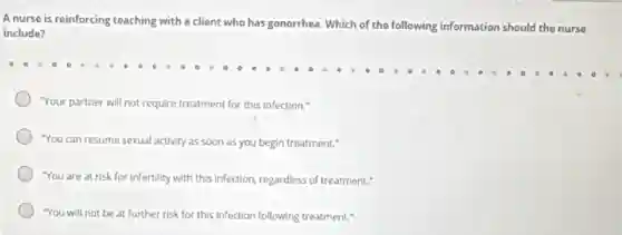 A nurse is reinforcing teaching with a client who has gonorrhea. Which of the following information should the nurse
include?
"Your partner will not require treatment for this infection."
"You can resume sexual activity as soon as you begin treatment."
"You are at risk for infertility with this Infection, regardless of treatment."
"You will not be at further risk for this infection following treatment."