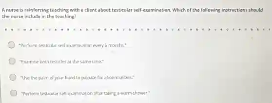 A nurse is reinforcing teaching with a client about testicular self-examination Which of the following instructions should
the nurse include in the teaching?
"Perform testicular self-examination every 6 months."
"Examine both testicles at the same time."
"Use the palm of your hand to palpate for abnormalities."
"Perform testicular self-examination after taking a warm shower."