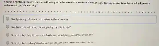 A nurse is reinforcing teaching about crib safety with the parent of a newborn. Which of the following statements by the parent indicates an
understanding of the teaching?
"I will place my baby on his stomach when he is sleeping."
"I will warm the crib sheets before putting my baby to bed."
"I should place the crib near a window to provide adequate sunlight and fresh air."
"I should place my baby's stuffed animals between the mattress and side of the crib."
