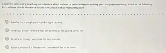 A nurse is reinforcing teaching provided to a client on how to perform deep breathing exercises post
instructions should the nurse ensure is included in their demonstration?
postoperatively. Which of the following
Breathe out through your nose for eight seconds.
Hold your breath for more than ten seconds or for as long as you can.
Breathe in through your nose for four seconds.
Relax at the end for five seconds, then repeat five more times.