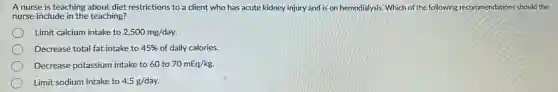 A nurse is teaching about diet restrictions to a client who has acute kidney injury and is on hemodialysis. Which of the following recommendations should the
nurse include in the teaching?
Limit calcium intake to 2,500mg/day.
Decrease total fat intake to 45%  of daily calories.
Decrease potassium intake to 60 to 70mEq/kg.
Limit sodium intake to 4.5g/day