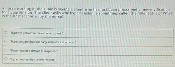 A nurse working in the clinic is seeing a client who has just been prescribed a new medication
for hypertension. The client asks why hypertension is sometimes called the "silent killer." What
is the best response by the nurse?
"Hypertension often causes no symptoms."
"Hypertension often kills early in the disease process."
"Hypertension is difficult to diagnose."
"Hypertension often causes no pain."