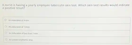 A nurse is having a yearly employee tuberculin skin test. Which skin test results would indicate
a positive result?
An induration of 4 mm
An induration of 12mm
An induration of less than 1 mm
An uneven erythemic area