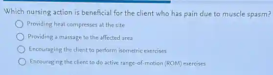 Which nursing action is beneficial for the client who has pain due to muscle spasm?
Providing heat compresses at the site
Providing a massage to the affected area
Encouraging the client to perform isometric exercises
Encouraging the client to do active range-of-motion (ROM) exercises