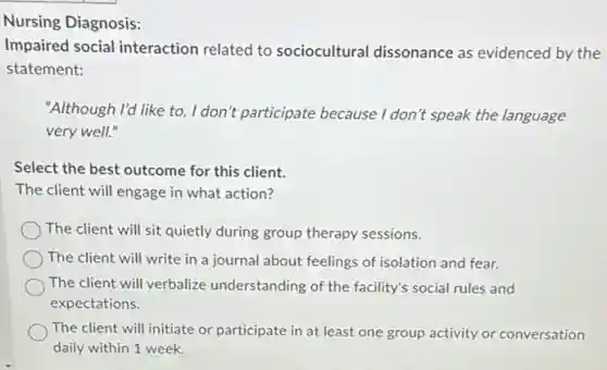 Nursing Diagnosis:
Impaired social interaction related to sociocultural dissonance as evidenced by the
statement:
"Although I'd like to I don't participate because I don't speak the language
very well."
Select the best outcome for this client.
The client will engage in what action?
The client will sit quietly during group therapy sessions.
The client will write in a journal about feelings of isolation and fear.
The client will verbalize understanding of the facility's social rules and
expectations.
The client will initiate or participate in at least one group activity or conversation
daily within 1 week.