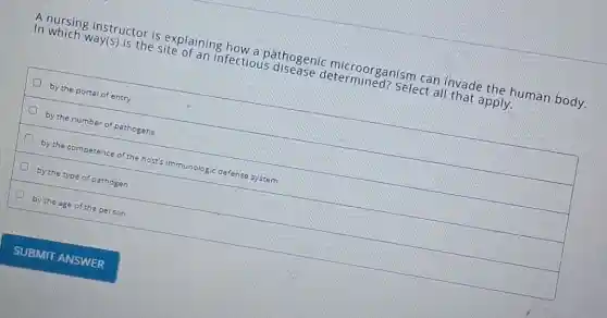 A nursing instructor is explaining how a oathogenic microorganism can invade the human body.
In which way(s) is the site of an infectious disease determined?Select all that apply.
by the portal of entry
by the number of pathogens
by the competence of the host's immunologic defense system
by the type of pathogen
by the age of the person