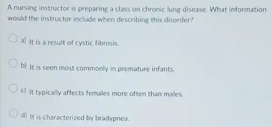 A nursing instructor is preparing a class on chronic lung disease.What information
would the instructor include when describing this disorder?
a) It is a result of cystic fibrosis.
b) It is seen most commonly in premature infants.
c) It typically affects females more often than males.
d) It is characterized by bradypnea.