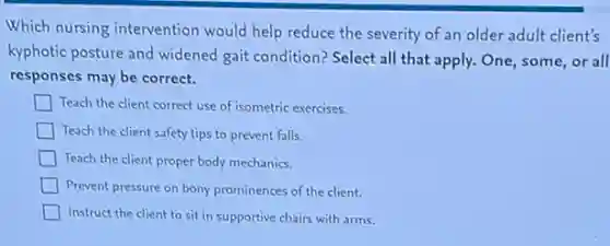 Which nursing intervention would help reduce the severity of an older adult client's
kyphotic posture and widened gait condition? Select all that apply. One, some,or all
responses may be correct.
Teach the client correct use of isometric exercises.
Teach the client safety tips to prevent falls.
Teach the client proper body mechanics.
Prevent pressure on bony prominences of the client.
Instruct the client to sit in supportive chairs with arms.