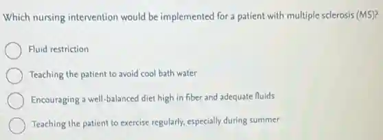 Which nursing intervention would be implemented for a patient with multiple sclerosis (MS)?
Fluid restriction
Teaching the patient to avoid cool bath water
Encouraging a well-balanced diet high in fiber and adequate fluids
Teaching the patient to exercise regularly, especially during summer