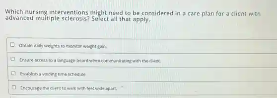Which nursing interventions might need to be considered in a care plan for a client with
advanced multiple sclerosis? Select all that apply.
Obtain daily weights to monitor weight gain.
Ensure access to a language board when communicating with the client.
Establish a voiding time schedule.
Encourage the client to walk with feet wide apart.