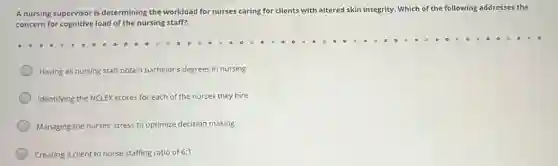 A nursing supervisor is determining the workload for nurses caring for clients with altered skin integrity.Which of the following addresses the
concern for cognitive load of the nursing staff?
Having all nursing staff obtain bachelor's degrees in nursing
Identifying the NCLEX scores for each of the nurses they hire
Managing the nurses'stress to optimize decision making
Creating a client to nurse staffing ratio of 6:1