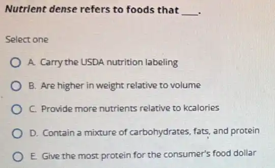 Nutrient dense refers to foods that __
Select one
A. Carry the USDA nutrition labeling
B. Are higher in weight relative to volume
C. Provide more nutrients relative to kcalories
D. Contain a mixture of carbohydrates, fats, and protein
E. Give the most protein for the consumer's food dollar