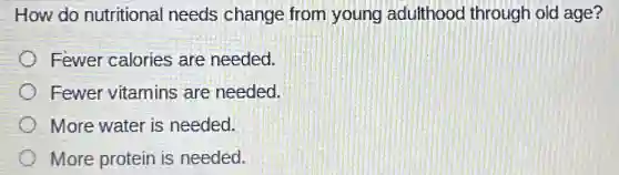How do nutritional needs change from young adulthooc through old age?
Fewer calories are needed.
Fewer vitamins are needed.
More water is needed.
More protein is needed.