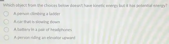 Which object from the choices below doesn't have kinetic energy but it has potential energy?
A person climbing a ladder
A car that is slowing down
A battery in a pair of headphones
A person riding an elevator upward