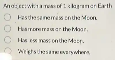 An object with a mass of 1 kilogram on Earth
Has the same mass on the Moon.
Has more mass on the Moon.
Has less mass on the Moon.
Weighs the same everywhere.