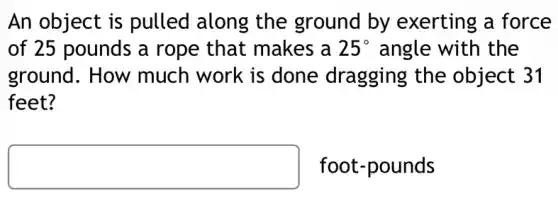 An object is pulled along the ground by exerting a force
of 25 pounds a rope that makes a 25^circ  angle with the
ground. How much work is done dragging the object 31
feet?
foot-pounds