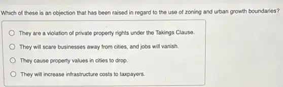 Which of these is an objection that has been raised in regard to the use of zoning and urban growth boundaries?
They are a violation of private property rights under the Takings Clause.
They will scare businesses away from cities, and jobs will vanish.
They cause property values in cities to drop.
They will increase infrastructure costs to taxpayers.
