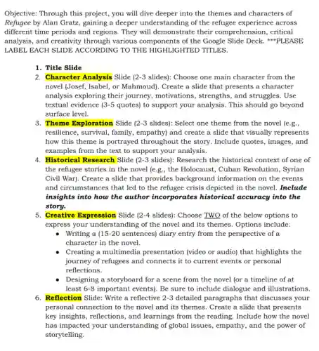 Objective: Through this project, you will dive deeper into the themes and characters of
Refugee by Alan Gratz , gaining a deeper understanding of the refugee experience across
different time periods and regions. They will demonstrate their comprehension, critical
analysis, and creativity through various components of the Google Slide Deck. #PLEASE
LABEL EACH SLIDE ACCORDING TO THE HIGHLIGHTED TITLES.
1. Title Slide
2. Character Analysis Slide (2-3 slides): Choose one main character from the
novel (Josef, Isabel, or Mahmoud). Create a slide that presents a character
analysis exploring their journey, motivations , strengths, and struggles. Use
textual evidence 3-5 quotes) to support your analysis. This should go beyond
surface level.
3. Theme Exploration Slide 2-3 slides): Select one theme from the novel (e .g. ,
resilience, survival, family , empathy) and create a slide that visually represents
how this theme is portrayed throughout the story. Include quotes, images , and
examples from the text to support your analysis.
4. Historical Research Slide 2-3 slides): Research the historical context of one of
the refugee stories in the novel (e.g., the Holocaust, Cuban Revolution , Syrian
Civil War). Create a slide that provides background information on the events
and circumstances that led to the refugee crisis depicted in the novel.Include
insights into how the author incorporates historical accuracy into the
story.
5. Creative Expression Slide ( 2-4 slides): Choose TWO of the below options to
express your understan ding of the novel and its themes. Options include:
Writing a ( 15-20 sentences) diary entry from the perspective of a
character in the novel.
Creating a multimedia presentation (video or audio)that highlights the
journey of refugees and connects it to current events or personal
reflections.
Designing a storyboard for a scene from the novel (or a timeline of at
least 6-8 important events). Be sure to include dialogue and illustrations.
6. Reflection Slide: Write a reflective 2-3 detailed paragraphs that discusses your
personal connection to the novel and its themes . Create a slide that presents
key insights, reflections, and learnings from the reading Include how the novel
