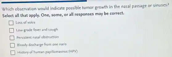 Which observation would indicate possible tumor growth in the nasal passage or sinuses?
Select all that apply.One, some, or all responses may be correct.
Loss of voice
Low-grade fever and cough
Persistent nasal obstruction
Bloody discharge from one naris
History of human papillomavirus (HPV)