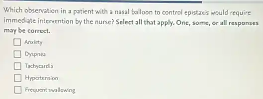 Which observation in a patient with a nasal balloon to control epistaxis would require
immediate intervention by the nurse? Select all that apply. One, some, or all responses
may be correct.
Anxiety
Dyspnea
Tachycardia
Hypertension
Frequent swallowing