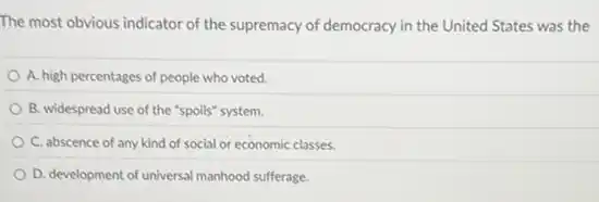 The most obvious indicator of the supremacy of democracy in the United States was the
A. high percentages of people who voted.
B. widespread use of the "spoils" system.
C. abscence of any kind of social or economic classes.
D. development of universal manhood sufferage.