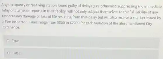 Any occupancy or receiving station found guilty of delaying or otherwise suppressing the immediate
relay of alarms or reports in their facility.will not only subject themselves to the full liability of any
unnecessary damage or loss of life resulting from that delay but will also receive a citation issued by
a Fire Inspector. Fines range from 500 to 2000 for each violation of the aforementioned City
Ordinance.
True
False