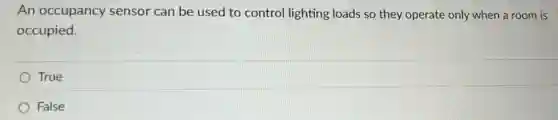 An occupancy sensor can be used to control lighting loads so they operate only when a room is
occupied.
True
False