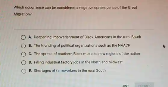 Which occurrence can be considered a negative consequence of the Great
Migration?
A. Deepening impoverishment of Black Americans in the rural South
B. The founding of political organizations such as the NAACP
C. The spread of southern Black music to new regions of the nation
D. Filling industrial factory jobs in the North and Midwest
E. Shortages of farmworkers in the rural South