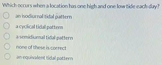 Which occurs when a location has one high and one low tide each day?
an isodiurnal tidal pattern
a cyclical tidal pattern
a semidiurnal tidal pattern
none of these is correct
an equivalent tidal pattern