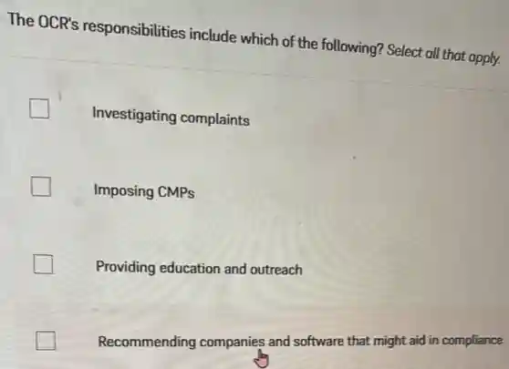 The OCR's responsibilities include which of the following? Select all that apply.
Investigating complaints
Imposing CMPs
Providing education and outreach
Recommending companies and software that might aid in compliance