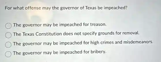 For what offense may the governor of Texas be impeached?
The governor may be impeached for treason.
The Texas Constitution does not specify grounds for removal.
The governor may be impeached for high crimes and misdemeanors.
The governor may be impeached for bribery.