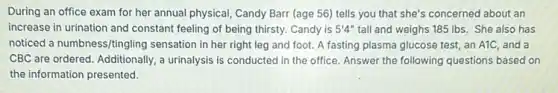 During an office exam for her annual physical Candy Barr (age 56)tells you that she's concerned about an
increase in urination and constant feeling of being thirsty. Candy is 5'4'' tall and weighs 185 Ibs. She also has
noticed a numbness/tingling sensation in her right leg and foot. A fasting plasma glucose test,an A1C, and a
CBC are ordered. Additionally a urinalysis is conducted in the office. Answer the following questions based on
the information presented.