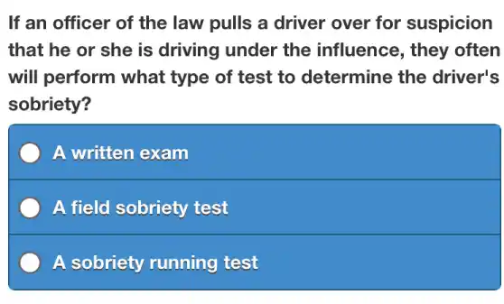 If an officer of the law pulls a driver over for suspicion
that he or she is driving under the influence , they often
will perform what type of test to determine the driver's
sobriety?
A written exam
A field sobriety test
A sobriety running test