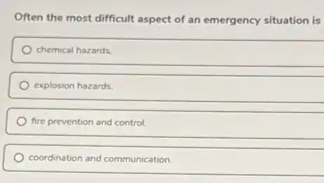 Often the most difficult aspect of an emergency situation is
chemical hazards.
explosion hazards.
fire prevention and control.
coordination and communication.