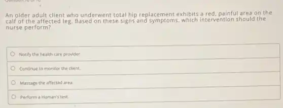An older adult client who underwent total hip replacement exhibits a red, painful area on the
calf of the affected leg. Based on these signs and symptoms, which intervention should the
nurse perform?
Notify the health care provider.
Continue to monitor the client.
Massage the affected area.
Perform a Homan's test.