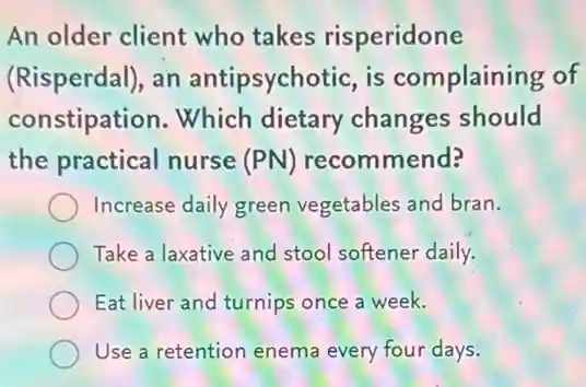 An older client who takes risperidone
(Risperdal), an antipsychotic, is complaining of
constipation. Which dietary changes should
the practical nurse (PN) recommend?
Increase daily green vegetables and bran.
Take a laxative and stool softener daily.
Eat liver and turnips once a week.
Use a retention enema every four days.