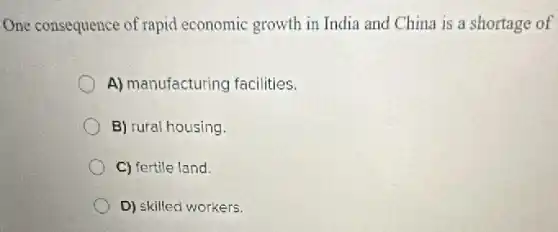 One consequence of rapid economic growth in India and China is a shortage of
A) manufacturing facilities.
B) rural housing.
C) fertile land.
D) skilled workers.