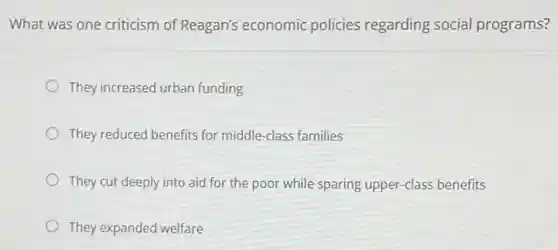 What was one criticism of Reagan's economic policies regarding social programs?
They increased urban funding
They reduced benefits for middle-class families
They cut deeply into aid for the poor while sparing upper-class benefits
They expanded welfare