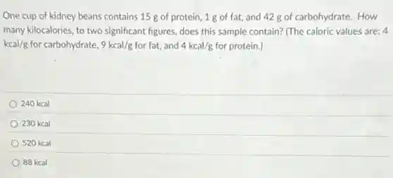 One cup of kidney beans contains 15 g of protein, 1g of fat, and 428 of carbohydrate. How
many kilocalories, to two significant figures, does this sample contain? (The caloric values are: 4
kcal/g for carbohydrate, 9kcal/g for fat, and 4kcal/g for protein.)
240 kcal
230 kcal
520 kcal
88 kcal