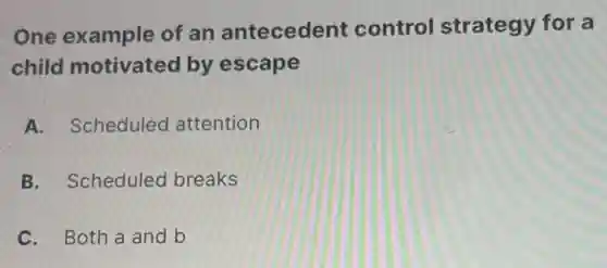 One example of an antecedent control strategy for a
child motivated by escape
A. Scheduled attention
B. Scheduled breaks
C. Both a and b