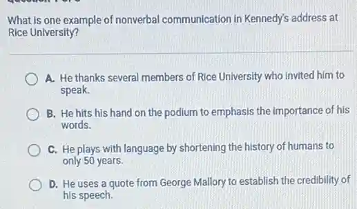 What is one example of nonverbal communication in Kennedy's address at
Rice University?
A. He thanks several members of Rice University who invited him to
speak.
B. He hits his hand on the podium to emphasis the importance of his
words.
C. He plays with language by shortening the history of humans to
only 50 years.
D. He uses a quote from George Mallory to establish the credibility of
his speech.