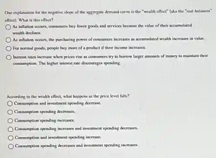One explanation for the negative slope of the aggregate demand curve is the "wealth effect"(aka the "real-balances'
effect). What is this effect?
As inflation occurs, consumen buy fewer goods and services because the value of their accumulated
wealth declines.
As inflation occurs, the purchasing power of consumen increases as accumulated wealth increases in value.
For normal goods, people buy more of a product if their income increasex
Interest rates increase when prices rise as consumen try to borrow larger amounts of money to maintain their
consumption. The higher interest rate discourages spending.
According to the wealth effect, what happens as the price level falls?
Consumption and investment spending decrease.
Consumption spending decreases.
Consumption spending increases.
Consumption spending increases and investment spending decreases.
Consumption and investment pending increase.
Consumption spending decreases and invertment spending increases.