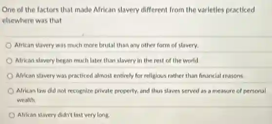 One of the factors that made African slavery different from the varleties practiced
elsewhere was that
African stavery was much more brutal than any other form of slavery.
African slavery began much later than slavery in the rest of the world.
African slavery was practiced almost entirely for religious rather than financial reasons.
African law did not recognize private property, and thus slaves served as a measure of personal
wealth.
African slavery didn't last very long.