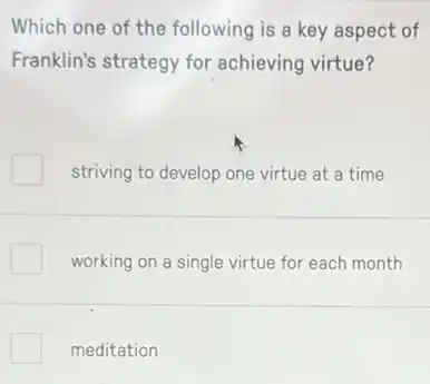 Which one of the following is a key aspect of
Franklin's strategy for achieving virtue?
striving to develop one virtue at a time
working on a single virtue for each month
meditation