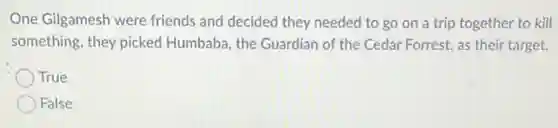 One Gilgamesh were friends and decided they needed to go on a trip together to kill
something, they picked Humbaba, the Guardian of the Cedar Forrest, as their target.
True
False